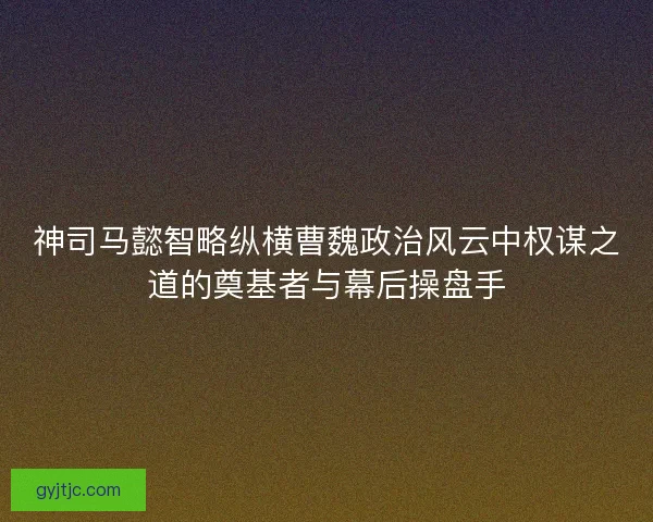 神司马懿智略纵横曹魏政治风云中权谋之道的奠基者与幕后操盘手