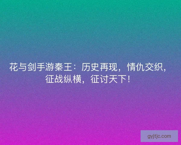 花与剑手游秦王：历史再现，情仇交织，征战纵横，征讨天下！