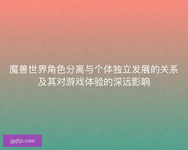 魔兽世界角色分离与个体独立发展的关系及其对游戏体验的深远影响