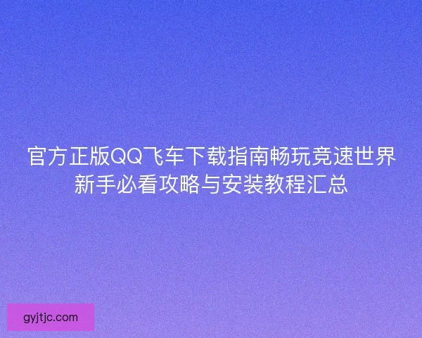 官方正版QQ飞车下载指南畅玩竞速世界新手必看攻略与安装教程汇总