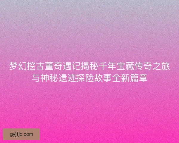 梦幻挖古董奇遇记揭秘千年宝藏传奇之旅与神秘遗迹探险故事全新篇章