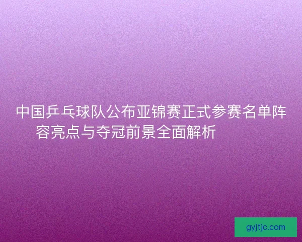 中国乒乓球队公布亚锦赛正式参赛名单阵容亮点与夺冠前景全面解析 🏓🇨🇳