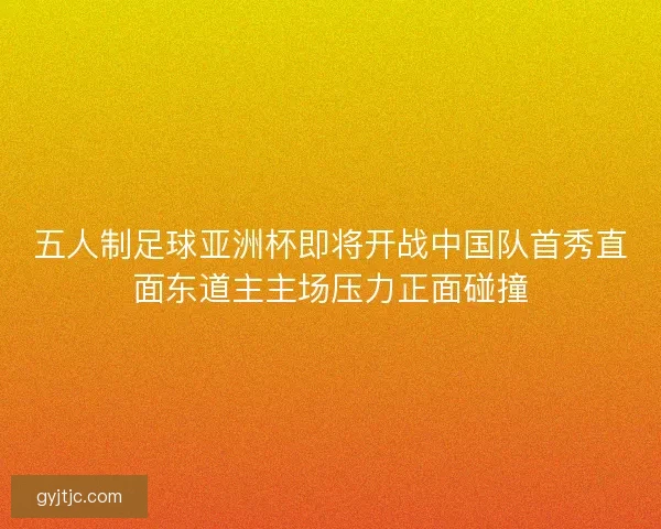 五人制足球亚洲杯即将开战中国队首秀直面东道主主场压力正面碰撞