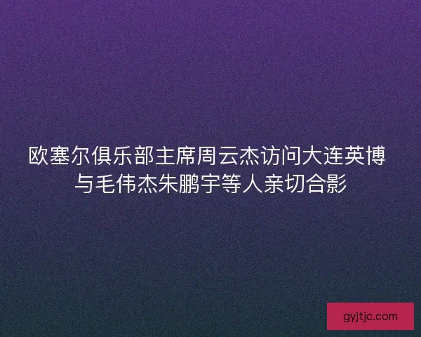 欧塞尔俱乐部主席周云杰访问大连英博 与毛伟杰朱鹏宇等人亲切合影 欧塞尔俱乐部主席周云杰访问大连英博 与毛伟杰朱鹏宇等人亲切合影
