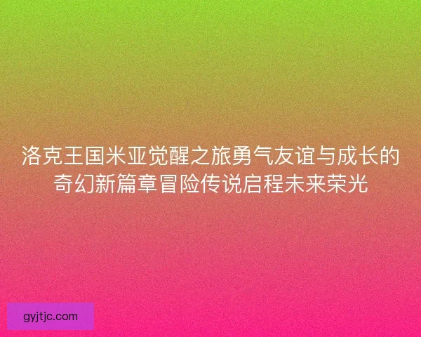 洛克王国米亚觉醒之旅勇气友谊与成长的奇幻新篇章冒险传说启程未来荣光