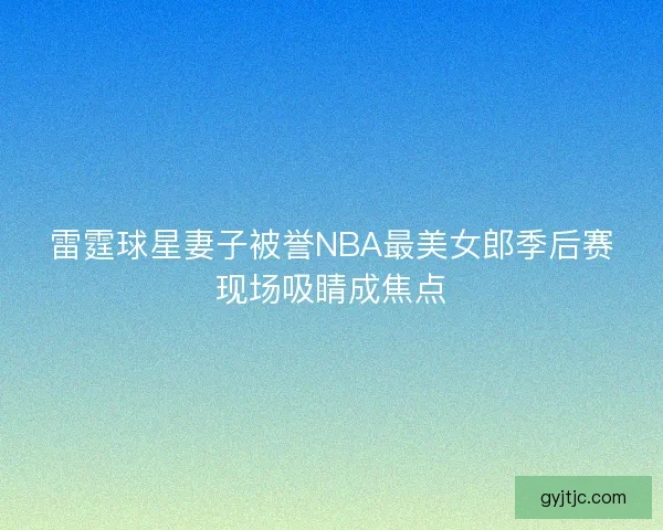 雷霆球星妻子被誉NBA最美女郎季后赛现场吸睛成焦点