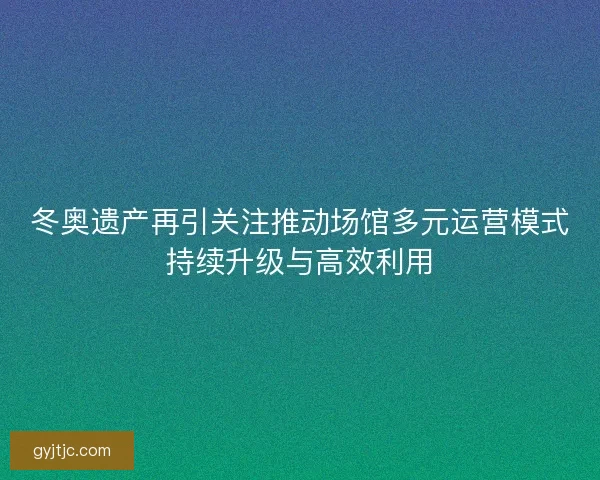 冬奥遗产再引关注推动场馆多元运营模式持续升级与高效利用