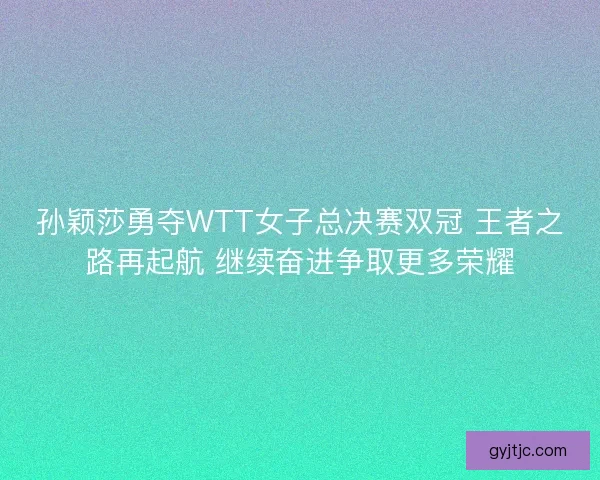 孙颖莎勇夺WTT女子总决赛双冠 王者之路再起航 继续奋进争取更多荣耀