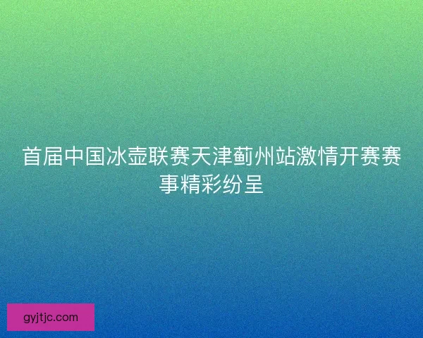 首届中国冰壶联赛天津蓟州站激情开赛赛事精彩纷呈 首届中国冰壶联赛天津蓟州站激情开赛赛事精彩纷呈