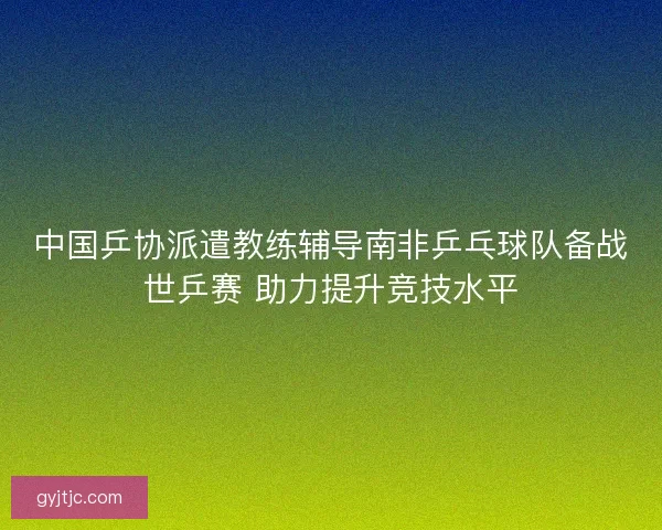 中国乒协派遣教练辅导南非乒乓球队备战世乒赛 助力提升竞技水平 中国乒协派遣教练辅导南非乒乓球队备战世乒赛 助力提升竞技水平