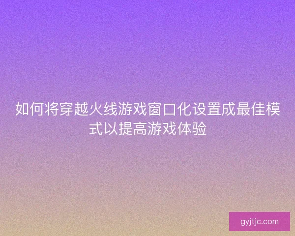 如何将穿越火线游戏窗口化设置成最佳模式以提高游戏体验 如何将穿越火线游戏窗口化设置成最佳模式以提高游戏体验