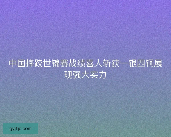 中国摔跤世锦赛战绩喜人斩获一银四铜展现强大实力 中国摔跤世锦赛战绩喜人斩获一银四铜展现强大实力