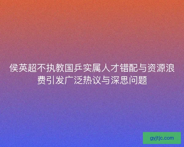 侯英超不执教国乒实属人才错配与资源浪费引发广泛热议与深思问题