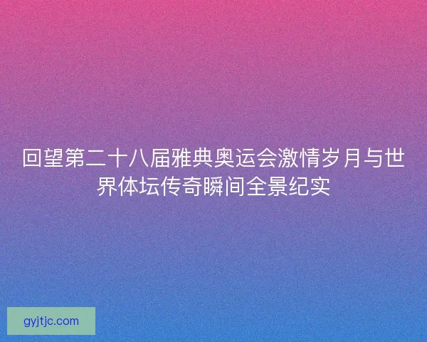 回望第二十八届雅典奥运会激情岁月与世界体坛传奇瞬间全景纪实