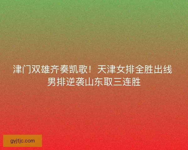 津门双雄齐奏凯歌！天津女排全胜出线 男排逆袭山东取三连胜