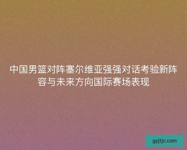 中国男篮对阵塞尔维亚强强对话考验新阵容与未来方向国际赛场表现 中国男篮对阵塞尔维亚强强对话考验新阵容与未来方向国际赛场表现