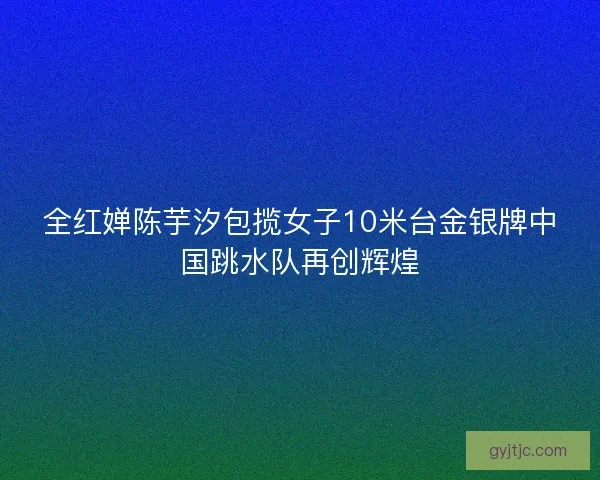 全红婵陈芋汐包揽女子10米台金银牌中国跳水队再创辉煌 全红婵陈芋汐包揽女子10米台金银牌中国跳水队再创辉煌