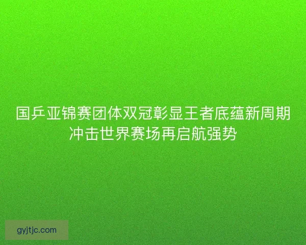 国乒亚锦赛团体双冠彰显王者底蕴新周期冲击世界赛场再启航强势
