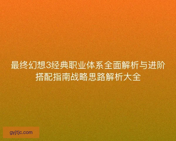 最终幻想3经典职业体系全面解析与进阶搭配指南战略思路解析大全