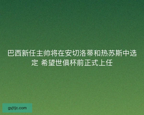 巴西新任主帅将在安切洛蒂和热苏斯中选定 希望世俱杯前正式上任