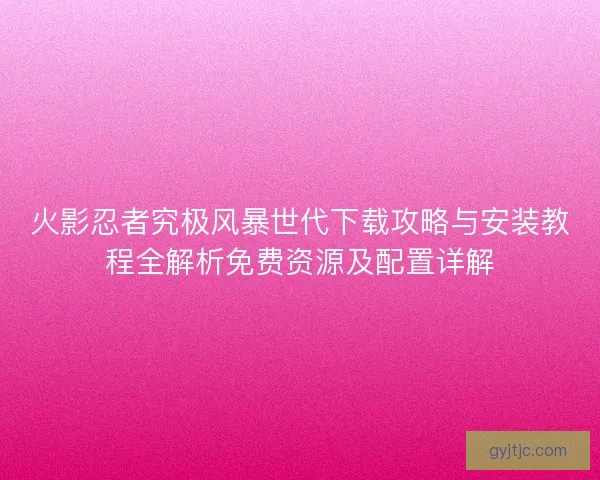 火影忍者究极风暴世代下载攻略与安装教程全解析免费资源及配置详解