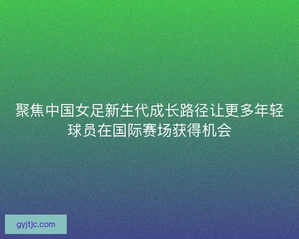 聚焦中国女足新生代成长路径让更多年轻球员在国际赛场获得机会 聚焦中国女足新生代成长路径让更多年轻球员在国际赛场获得机会