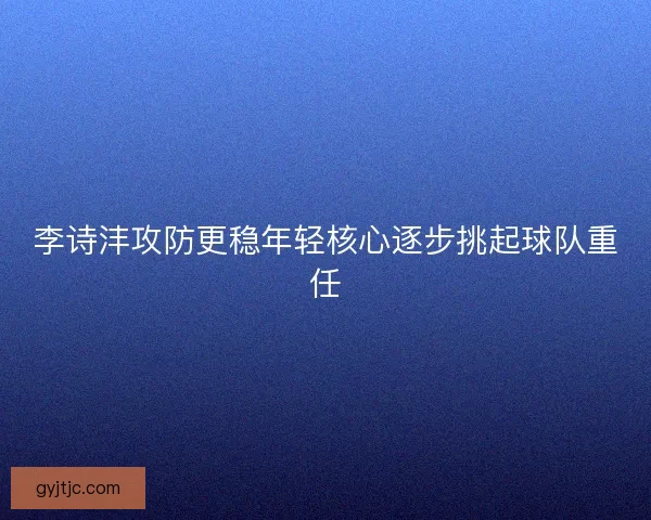 李诗沣攻防更稳年轻核心逐步挑起球队重任 李诗沣攻防更稳年轻核心逐步挑起球队重任