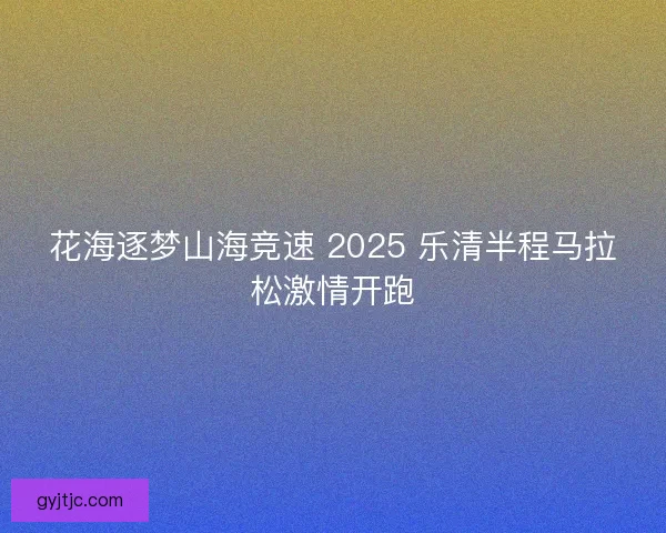 花海逐梦山海竞速 2025 乐清半程马拉松激情开跑