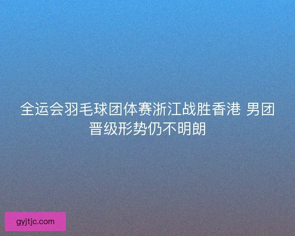 全运会羽毛球团体赛浙江战胜香港 男团晋级形势仍不明朗 全运会羽毛球团体赛浙江战胜香港 男团晋级形势仍不明朗