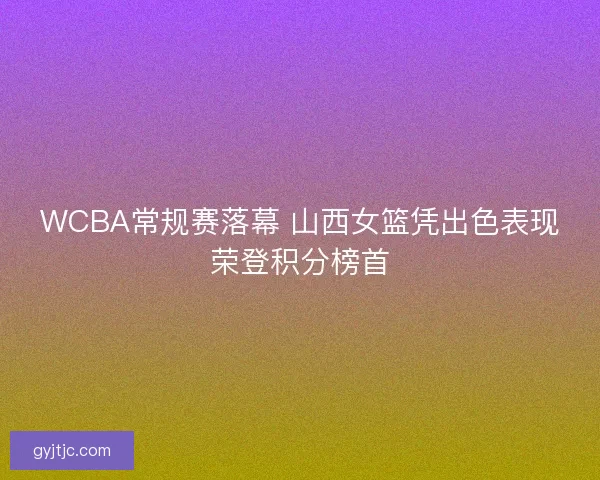 WCBA常规赛落幕 山西女篮凭出色表现荣登积分榜首