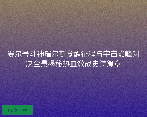 赛尔号斗神瑞尔斯觉醒征程与宇宙巅峰对决全景揭秘热血激战史诗篇章 赛尔号斗神瑞尔斯觉醒征程与宇宙巅峰对决全景揭秘热血激战史诗篇章