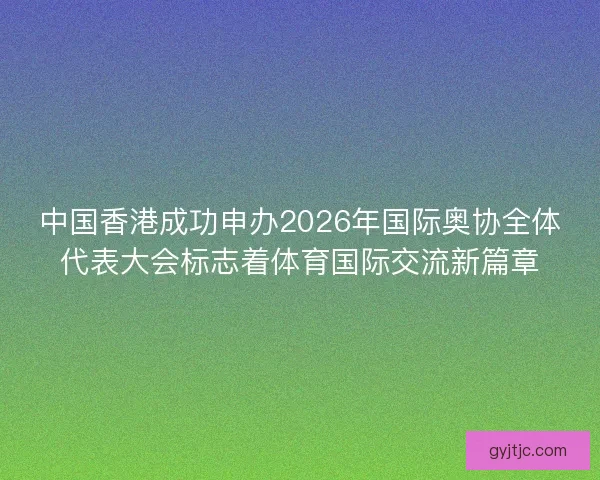 中国香港成功申办2026年国际奥协全体代表大会标志着体育国际交流新篇章