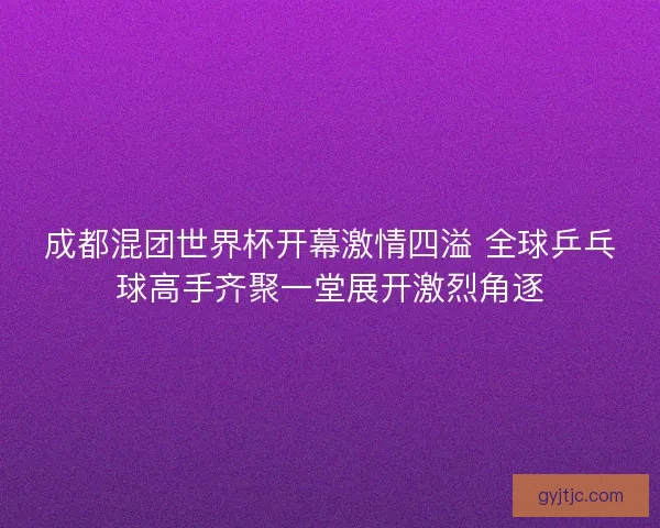 成都混团世界杯开幕激情四溢 全球乒乓球高手齐聚一堂展开激烈角逐
